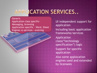  UI independent support for
application
 Including basic application
frameworks/services
 Application
class(“technology
specification”) logic
 Support for specific
application
 Also some applocation
engines used and extended
by licensees
Generic
Application class specific-
Messaging, browsing
Application specific – Word, Sheet
Engines vs services - evolving
 