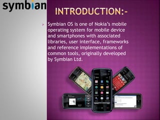  Symbian OS is one of Nokia’s mobile
operating system for mobile device
and smartphones with associated
libraries, user interface, frameworks
and reference implementations of
common tools, originally developed
by Symbian Ltd.
 