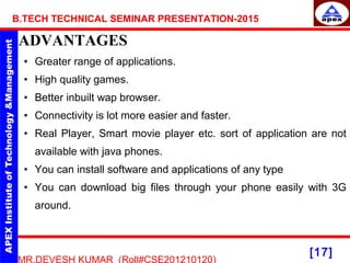 [17]
MR.DEVESH KUMAR (Roll#CSE201210120)
B.TECH TECHNICAL SEMINAR PRESENTATION-2015
ADVANTAGES
• Greater range of applications.
• High quality games.
• Better inbuilt wap browser.
• Connectivity is lot more easier and faster.
• Real Player, Smart movie player etc. sort of application are not
available with java phones.
• You can install software and applications of any type
• You can download big files through your phone easily with 3G
around.
 