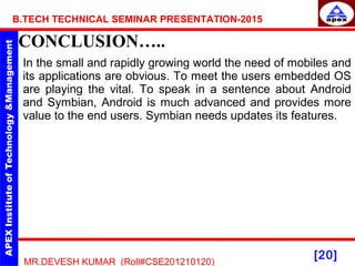 [20]
MR.DEVESH KUMAR (Roll#CSE201210120)
B.TECH TECHNICAL SEMINAR PRESENTATION-2015
CONCLUSION…..
In the small and rapidly growing world the need of mobiles and
its applications are obvious. To meet the users embedded OS
are playing the vital. To speak in a sentence about Android
and Symbian, Android is much advanced and provides more
value to the end users. Symbian needs updates its features.
 