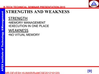 [9]
B.TECH TECHNICAL SEMINAR PRESENTATION-2015
STRENGTHS AND WEAKNESS
MR.DEVESH KUMAR(Roll#CSE201210120)
STRENGTH
•MEMORY MANAGEMENT
•EXECUTION IN ONE PLACE
WEAKNESS
•NO VITUAL MEMORY
 