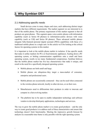 2. Why Symbian OS?
2.1 Addressing specific needs
Small devices come in many shapes and sizes, each addressing distinct target
markets that have different requirements. The market segment we are interested in is
that of the mobile phone. The primary requirement of this market segment is that all
products are great phones. This segment spans voice-centric phones with information
capability (such as Series 60 phones) to information-centric devices with voice
capability (such as UIQ and Series 80 phones). These advanced mobile phones
integrate fully-featured personal digital assistant (PDA) capabilities with those of a
traditional mobile phone in a single unit. In this article we’ll be looking at the critical
factors for operating systems in this market.
It is important to look at the mobile phone market in isolation. It has specific needs
that make it unlike markets for PCs or fixed domestic appliances. Scaling down a PC
operating system, or bolting communication capabilities onto a small and basic
operating system, results in too many fundamental compromises. Symbian believes
that the mobile phone market has five key characteristics that make it unique, and
result in the need for a specifically designed operating system:
 Mobile phones are both small and large.
 Mobile phones are ubiquitous–they target a mass-market of consumer,
enterprise and professional users.
 Mobile phones are occasionally connected – they can be used when connected
to the wireless phone network, locally to other devices, or on their own.
 Manufacturers need to differentiate their products in order to innovate and
compete in a fast-evolving market.
 The platform has to be open to enable independent technology and software
vendors to develop third-party applications, technologies and services.
The way to grow the mobile phone market is to create good products – and the only
way to create good products is to address each of these characteristics and ensure that
technology doesn’t limit functionality. Meeting the impressive growth forecast by
analysts in a reasonable time frame is only possible with the right operating system.
. 8
 