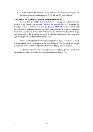 • In 2002, Symbian OS version 7.0 was released. This version is designed for
the unique requirements of advanced 2G, 2.5G, and 3G mobile phone.
2.10 What all Symbian base Cell-Phone can do?
It's early days for rolled out services, but we're seeing pilots and experimental
services being created. For instance "Wireless for Symbian Devices" describes the
Handheld Travel Assistant, developed by Telenor R&D. This uses Symbian and
existing Internet services to provide users with location related information, including
local maps, location of friends, transport routes, and information about local shops
and restaurants. A GPS system was used for position information, but transmitter
signal strength can also be used to locate the user.
There's also the Simple Conference example from Digit. This allows users of
different mobile phones to work on a shared whiteboard. Both drawings and textual
information can be shared, with the whiteboard model being held on a server.
In addition Cell-Telecom ( www.cell-telecom.com) has deployed a number of
Symbian applications, which includes sales support and industrial QA.
. 12
 