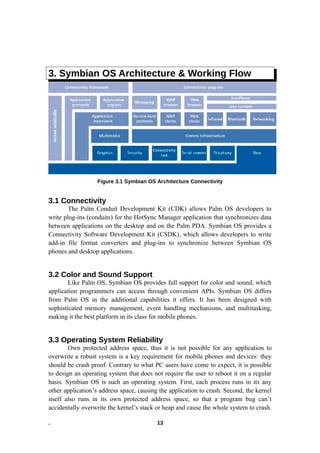 3. Symbian OS Architecture & Working Flow
Figure 3.1 Symbian OS Architecture Connectivity
3.1 Connectivity
The Palm Conduit Development Kit (CDK) allows Palm OS developers to
write plug-ins (conduits) for the HotSync Manager application that synchronizes data
between applications on the desktop and on the Palm PDA. Symbian OS provides a
Connectivity Software Development Kit (CSDK), which allows developers to write
add-in file format converters and plug-ins to synchronize between Symbian OS
phones and desktop applications.
3.2 Color and Sound Support
Like Palm OS, Symbian OS provides full support for color and sound, which
application programmers can access through convenient APIs. Symbian OS differs
from Palm OS in the additional capabilities it offers. It has been designed with
sophisticated memory management, event handling mechanisms, and multitasking,
making it the best platform in its class for mobile phones.
3.3 Operating System Reliability
Own protected address space, thus it is not possible for any application to
overwrite a robust system is a key requirement for mobile phones and devices: they
should be crash proof. Contrary to what PC users have come to expect, it is possible
to design an operating system that does not require the user to reboot it on a regular
basis. Symbian OS is such an operating system. First, each process runs in its any
other application’s address space, causing the application to crash. Second, the kernel
itself also runs in its own protected address space, so that a program bug can’t
accidentally overwrite the kernel’s stack or heap and cause the whole system to crash.
. 13
 