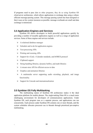 If programs need to pass data to other programs, they do so using Symbian OS
client/server architecture, which allows applications to exchange data using a robust,
efficient message-passing system. This message passing system has been designed so
that it uses as few system resources as possible: message overheads are small and data
exchange is minimized.
3.4 Application Engines and Services
Symbian OS allows developers to build powerful applications quickly by
providing a number of reusable application engines as well as a range of application
services. Some of these engines and services include:
 A relational database manager
 Schedule and to-do list application engines
 Text-processing APIs
 Printing and zooming APIs
 Support for vCard, v Calendar standards, and IrOBEX protocol
 Clipboard support
 String-handling libraries, dynamic buffers, and math libraries
 A stream store API for efficient access to data
 Graphics and animation libraries
 A multimedia server supporting audio recording, playback, and image
functionality
 Support for Unicode and internationalization
3.5 Symbian OS Fully Multitasking
The multitasking nature of Symbian OS architecture makes it the ideal
application platform for mobile phones. The single-tasking Palm OS is a much more
challenging environment for developers of communications applications. Under
Symbian OS, each program runs as a separate process, and applications can run
concurrently. Each process under Symbian OS contains one or more threads, and the
system scheduler allocates processor use to threads through prioritized pre-emptive
multitasking.
. 14
 