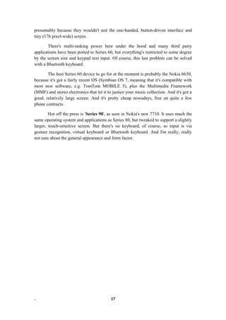 presumably because they wouldn't suit the one-handed, button-driven interface and
tiny (176 pixel-wide) screen.
There's multi-tasking power here under the hood and many third party
applications have been ported to Series 60, but everything's restricted to some degree
by the screen size and keypad text input. Of course, this last problem can be solved
with a Bluetooth keyboard.
The best Series 60 device to go for at the moment is probably the Nokia 6630,
because it's got a fairly recent OS (Symbian OS 7, meaning that it's compatible with
most new software, e.g. TomTom MOBILE 5), plus the Multimedia Framework
(MMF) and stereo electronics that let it to justice your music collection. And it's got a
good, relatively large screen. And it's pretty cheap nowadays, free on quite a few
phone contracts.
Hot off the press is 'Series 90', as seen in Nokia's new 7710. It uses much the
same operating system and applications as Series 80, but tweaked to support a slightly
larger, touch-sensitive screen. But there's no keyboard, of course, so input is via
gesture recognition, virtual keyboard or Bluetooth keyboard. And I'm really, really
not sure about the general appearance and form factor.
. 17
 