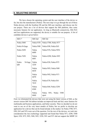 6. SELECTING DEVICE
We have chosen the operating system and the user interface of the device so
far, but also the manufacturer (Nokia). The next step is to go through the set of those
Nokia devices with the Symbian OS and the S60 user interface, and choose one for
our project. There are a lot of devices that support the S60 platform, thus some
necessary features for our application. As long as Bluetooth connectivity, SSL/TLS
and Java applications are supported, the device is suitable for our purpose. A list of
candidate devices is given below:
S60 1st
S60 2nd S60 3rd
Nokia 3660 Nokia N70 Nokia 5700, Nokia N77
Nokia N-Gage Nokia N90 Nokia E90, Nokia E65
Nokia 3650 Nokia
6680
Nokia N76, Nokia N93i
Nokia 7650 Nokia
6681
Nokia 6290, Nokia N95
Nokia N-Gage
QD
Nokia
3230
Nokia E50, Nokia N73
Nokia
6630
Nokia N93, Nokia N80
Nokia
6670
Nokia N92, Nokia N71
Nokia
7610
Nokia E70, Nokia E61
Nokia
6260
Nokia E60, Nokia 3250
Nokia
6660
Nokia N91, Nokia 5500
sport
First, we eliminated the devices that were not using the latest version of S60, as the
newest version S60 3rd edition includes an improved look and feel, more features for
multimedia and business applications, and better security. Then we decided we do not
want to use on of the very latest models of Nokia, but we prefer to develop our
application for a device that can be found already in the market. So Nokia 5700, N77,
E90, E65 and N76 were out of the question. For the rest of the devices, we took into
consideration the Java technology supported and found that Nokia N71, 6290, 5500
Sport, E50, N73, N93, N80, N92, 3250, N91 and N71 did not support the MIDP 2.0
. 20
 
