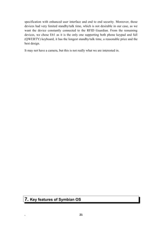 specification with enhanced user interface and end to end security. Moreover, those
devices had very limited standby/talk time, which is not desirable in our case, as we
want the device constantly connected to the RFID Guardian. From the remaining
devices, we chose E61 as it is the only one supporting both phone keypad and full
(QWERTY) keyboard, it has the longest standby/talk time, a reasonable price and the
best design.
It may not have a camera, but this is not really what we are interested in.
7. Key features of Symbian OS
. 21
 