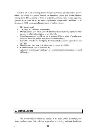 Symbian OS is an operating system designed especially for data enabled mobile
phone. According to Symbian limited, the operating system was needed because
scaling down PC operating systems or expanding existing light weight operating
systems would have led to too many fundamental compromises. Symbian OS is
designed to fulfill some special requirements of mobile phones:
• Devices are small
• The target is a consumer mass market
• Devices can be used when connected to the wireless network, locally to other
devices or when not connected to any network.
• Manufacturers must be able to use it on very different kinds of products on
different Hardware designs, user interfaces and networks.
• It must be open for the third party development of additional applications and
services.
• Handling user data must be reliable even in case of un reliable
• Communication, lack of resources, etc.
• All device resources, especially power consumption and memory must be used
efficiently.
9. CONCLUSION
We live in times of tumult and change. In the midst of this excitement, two
strong trends are clear. First, software is spreading more widely and more deeply into
. 23
 