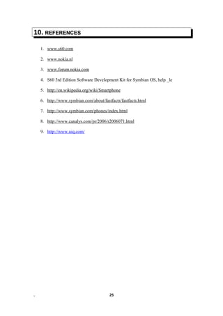 10. REFERENCES
1. www.s60.com
2. www.nokia.nl
3. www.forum.nokia.com
4. S60 3rd Edition Software Development Kit for Symbian OS, help _le
5. http://en.wikipedia.org/wiki/Smartphone
6. http://www.symbian.com/about/fastfacts/fastfacts.html
7. http://www.symbian.com/phones/index.html
8. http://www.canalys.com/pr/2006/r2006071.html
9. http://www.uiq.com/
. 25
 