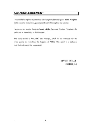 ACKNOWLEDGEMENT
I would like to express my immense sense of gratitude to my guide Sunil Panigrahi
for his valuable instructions, guidance and support throughout my seminar.
I again owe my special thanks to Sumitra Ojha, Technical Seminar Coordinator for
giving me an opportunity to do this report.
And finally thanks to Prof. R.C. Das, principal, APEX for his continued drive for
better quality in everything that happens at APEX. This report is a dedicated
contribution towards that greater goal.
DEVESH KUMAR
CSE201210120
. ii
 