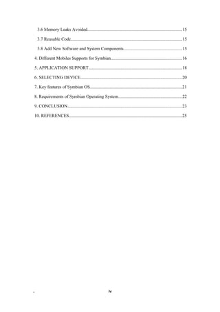 3.6 Memory Leaks Avoided.....................................................................................15
3.7 Reusable Code....................................................................................................15
3.8 Add New Software and System Components.....................................................15
4. Different Mobiles Supports for Symbian................................................................16
5. APPLICATION SUPPORT....................................................................................18
6. SELECTING DEVICE...........................................................................................20
7. Key features of Symbian OS...................................................................................21
8. Requirements of Symbian Operating System.........................................................22
9. CONCLUSION.......................................................................................................23
10. REFERENCES......................................................................................................25
. iv
 