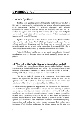 1. INTRODUCTION
1. What is Symbian?
Symbian is an operating system (OS) targeted at mobile phones that offers a
high-level of integration with communication and personal information management
(PIM) functionality. Symbian OS combines middleware with wireless
communications through an integrated mailbox and the integration of Java and PIM
functionality (agenda and contacts). The Symbian OS is open for third-party
development by independent software vendors, enterprise IT departments, network
operators and Symbian OS licensees.
Symbian itself grew out of Psion Software (hence many of the similarities
-often under the hood- between Psion's EPOC operating system and modern Symbian
software platforms). Recognizing that the future was a connected one, with
messaging, email and web central, mobile phone giants Ericsson and Nokia (plus a
few others) were involved in setting up the new consortium with the Psion staff.
Today (2005), Psion itself has more or less ceased to exist, leaving Nokia and
Sony Ericsson as the two dominant partners, at least in terms of investment and new
products.
1.1 What is Symbian's significance in the wireless market?
Symbian plays a central role within the wireless market: Symbian's licensees
represented over 80% of mobile phone sales in 2002. The importance of this role was
underlined by Jorma Ollila, Chairman & CEO of Nokia, when he stated in May 2001,
that ".by 2004, 50% of Nokia's 3G phones will be Symbian OS based".
The wireless market is changing, driven by customers who want access to
services and applications that will add value to their leisure and work, and by
operators who need a return on their huge investments in 3G licenses and
infrastructure. They will have invested something like €300bn in Europe.
So we see fantastic opportunities. Opportunities for new services and applications,
such as multi-user games, location based services for route planning or localized
advertising, and soon wireless commerce. However this is a new world. Both handset
manufactures and operators are moving from closed systems to open systems, giving
users the ability to download applications and services. This change isn't going to be
painless; however Symbian is in a unique position to minimize the cost of change.
Symbian OS is an advanced, open platform and Symbian is committed to supporting,
implementing, and guiding the major wireless standards. But perhaps most
importantly of all, Symbian understands the wireless market and the way it is
. 6
 