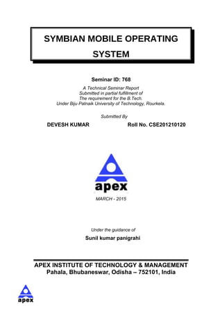 SYMBIAN MOBILE OPERATING
SYSTEM
Seminar ID: 768
A Technical Seminar Report
Submitted in partial fulfillment of
The requirement for the B.Tech.
Under Biju Patnaik University of Technology, Rourkela.
Submitted By
DEVESH KUMAR Roll No. CSE201210120
MARCH - 2015
Under the guidance of
Sunil kumar panigrahi
APEX INSTITUTE OF TECHNOLOGY & MANAGEMENT
Pahala, Bhubaneswar, Odisha – 752101, India
 