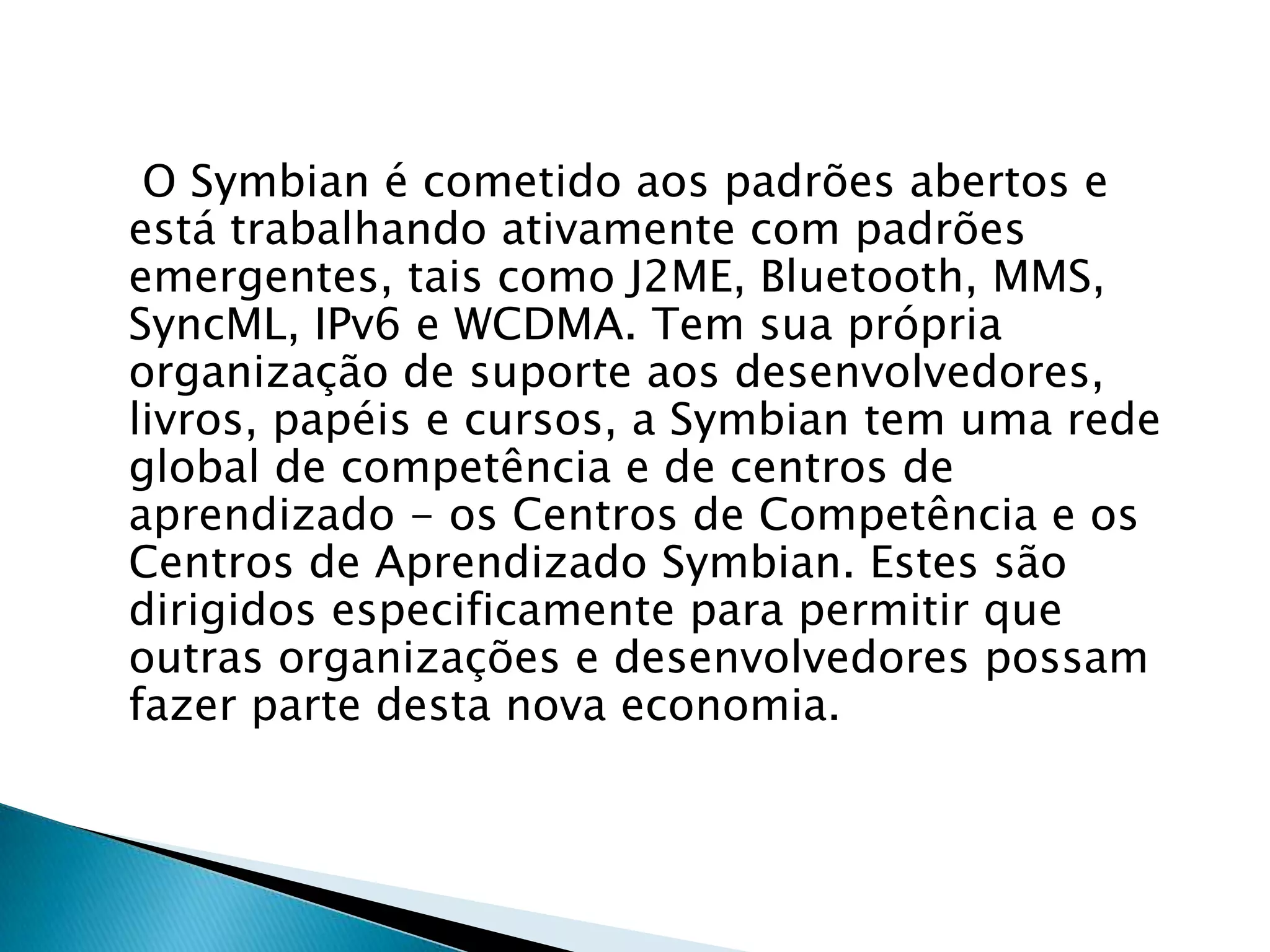 O Symbian é cometido aos padrões abertos e
está trabalhando ativamente com padrões
emergentes, tais como J2ME, Bluetooth, MMS,
SyncML, IPv6 e WCDMA. Tem sua própria
organização de suporte aos desenvolvedores,
livros, papéis e cursos, a Symbian tem uma rede
global de competência e de centros de
aprendizado - os Centros de Competência e os
Centros de Aprendizado Symbian. Estes são
dirigidos especificamente para permitir que
outras organizações e desenvolvedores possam
fazer parte desta nova economia.
 