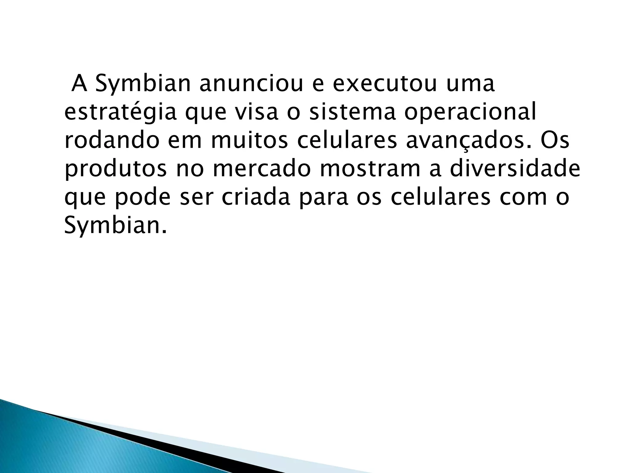 A Symbian anunciou e executou uma
estratégia que visa o sistema operacional
rodando em muitos celulares avançados. Os
produtos no mercado mostram a diversidade
que pode ser criada para os celulares com o
Symbian.
 