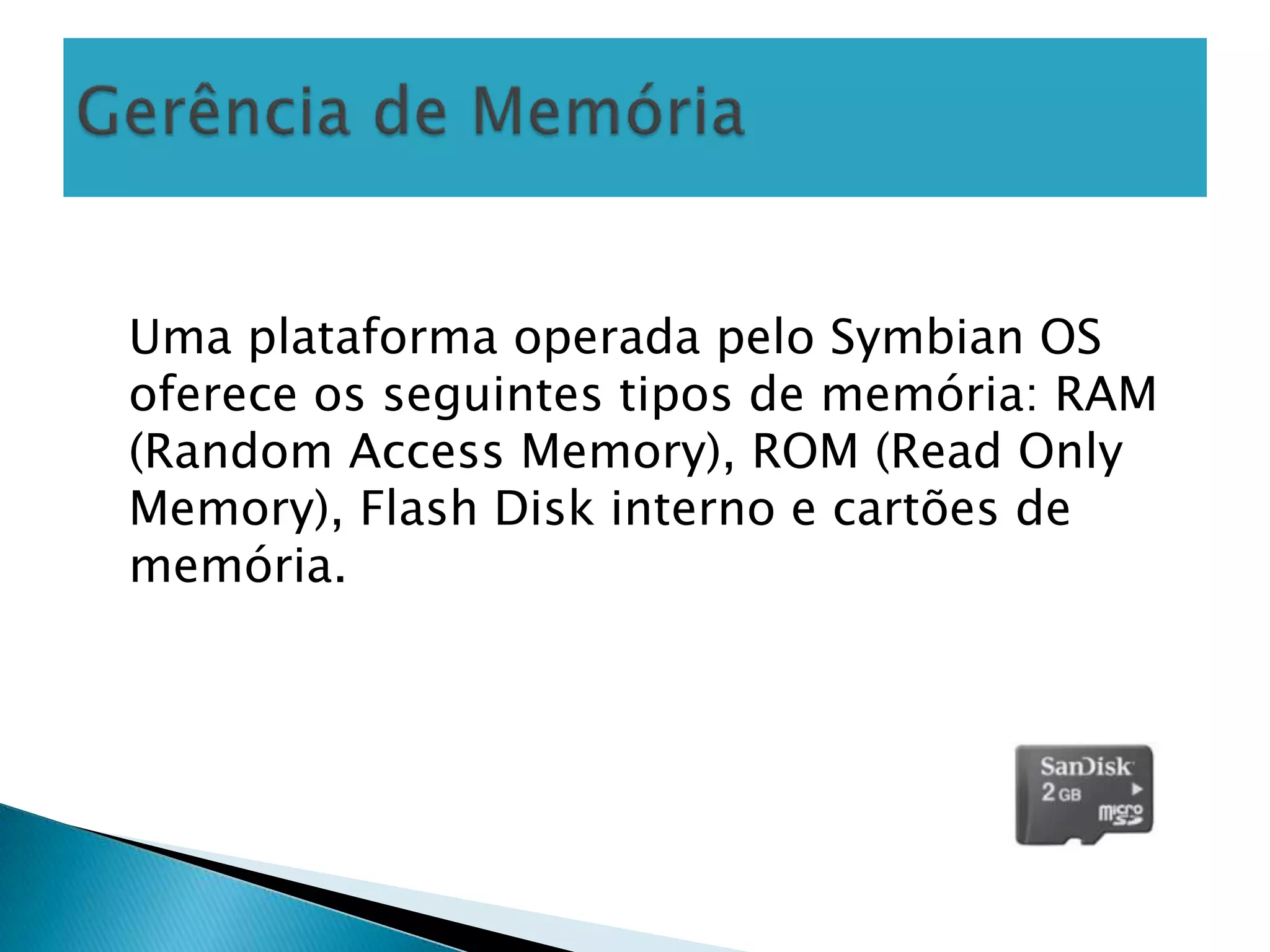 Uma plataforma operada pelo Symbian OS
oferece os seguintes tipos de memória: RAM
(Random Access Memory), ROM (Read Only
Memory), Flash Disk interno e cartões de
memória.
 