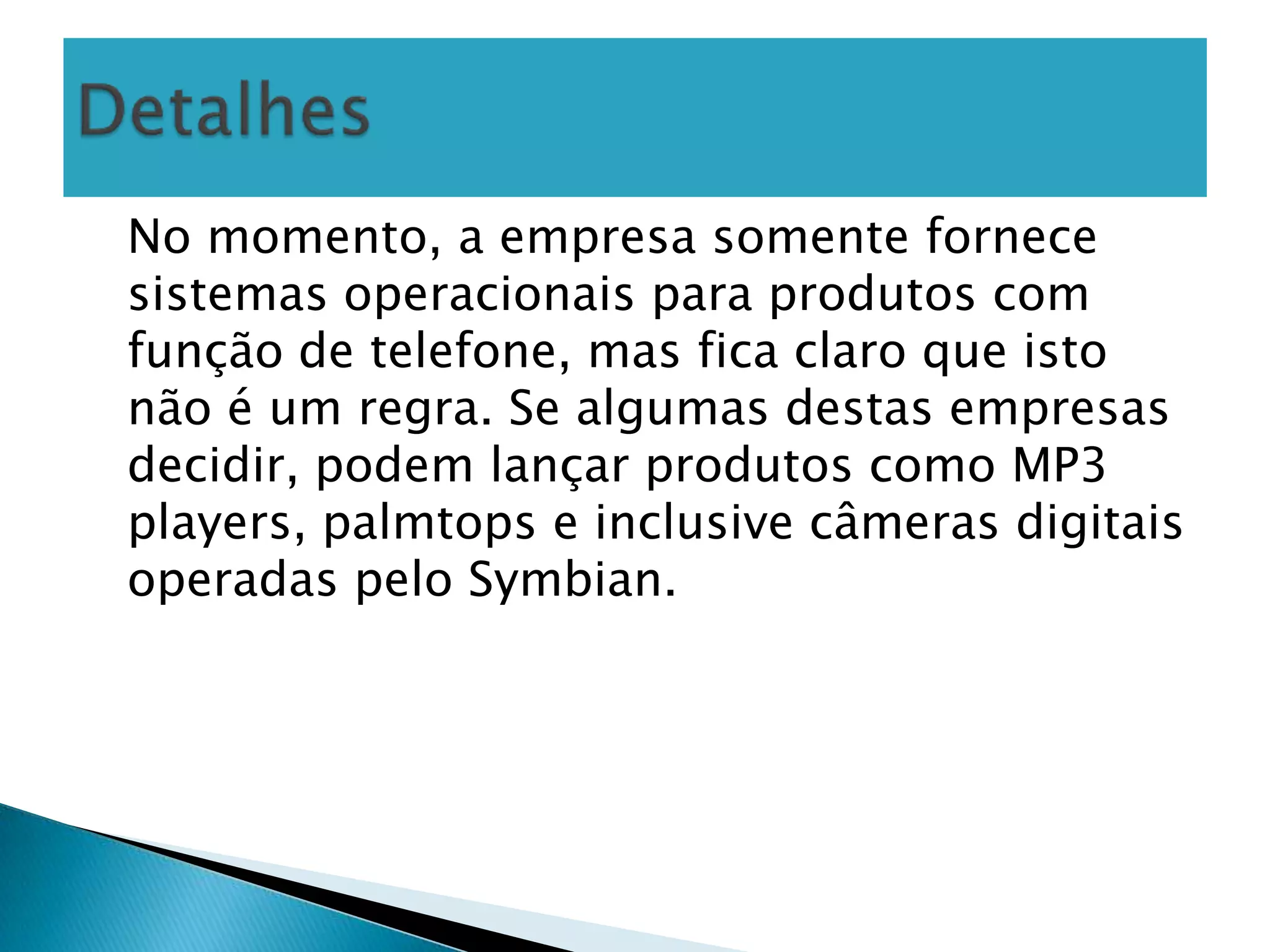 No momento, a empresa somente fornece
sistemas operacionais para produtos com
função de telefone, mas fica claro que isto
não é um regra. Se algumas destas empresas
decidir, podem lançar produtos como MP3
players, palmtops e inclusive câmeras digitais
operadas pelo Symbian.
 