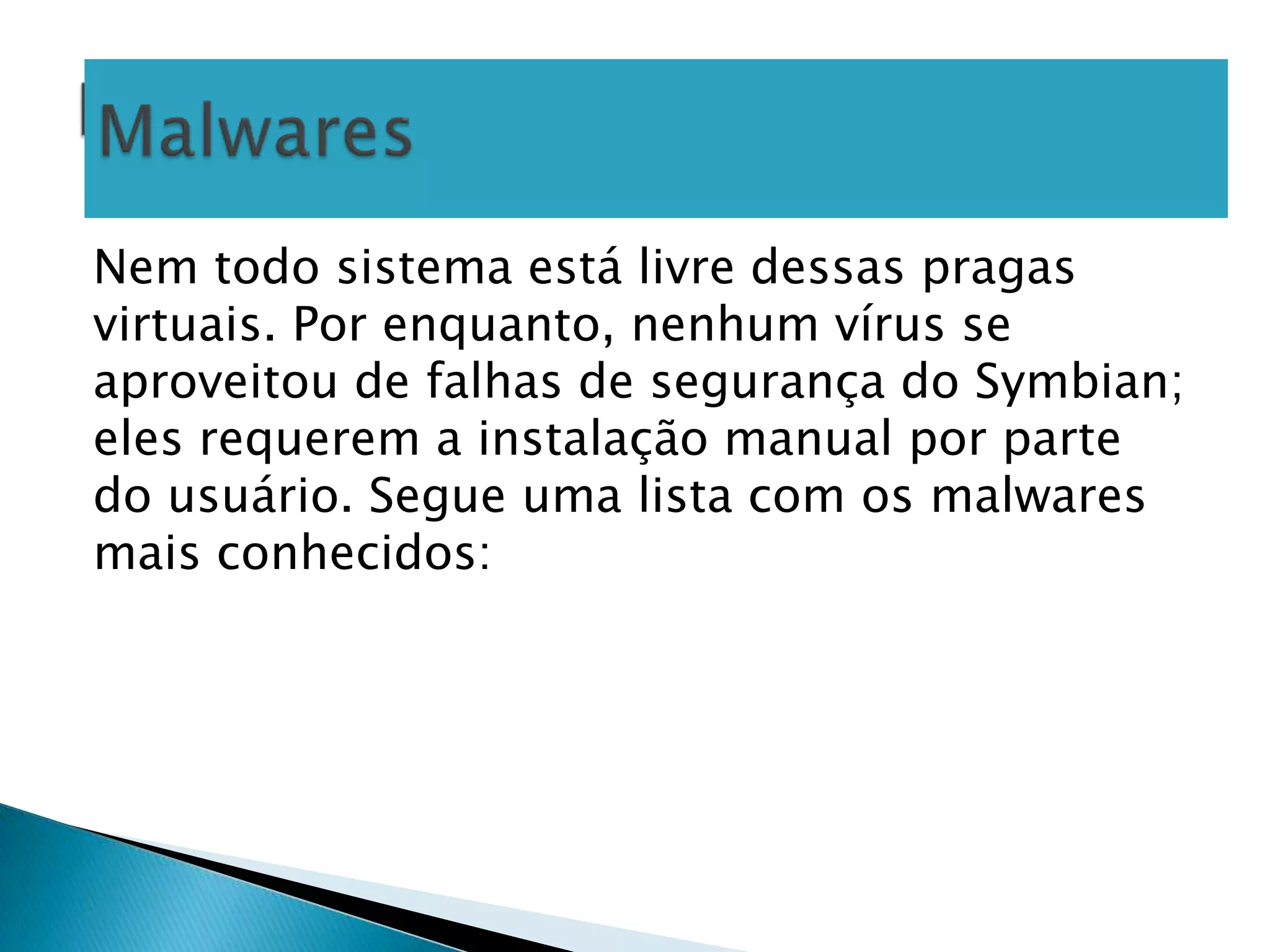 Nem todo sistema está livre dessas pragas
virtuais. Por enquanto, nenhum vírus se
aproveitou de falhas de segurança do Symbian;
eles requerem a instalação manual por parte
do usuário. Segue uma lista com os malwares
mais conhecidos:
 