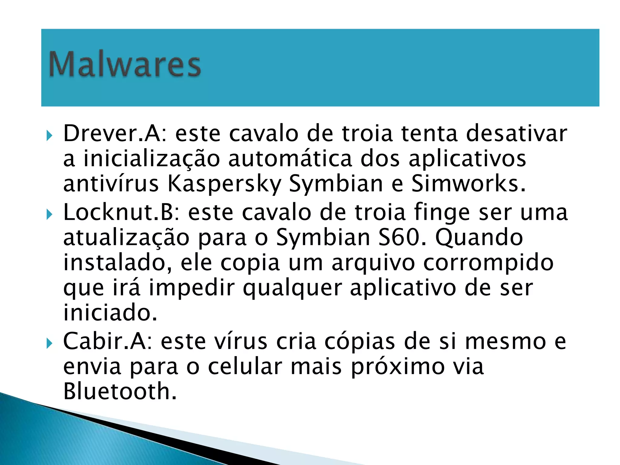    Drever.A: este cavalo de troia tenta desativar
    a inicialização automática dos aplicativos
    antivírus Kaspersky Symbian e Simworks.
   Locknut.B: este cavalo de troia finge ser uma
    atualização para o Symbian S60. Quando
    instalado, ele copia um arquivo corrompido
    que irá impedir qualquer aplicativo de ser
    iniciado.
   Cabir.A: este vírus cria cópias de si mesmo e
    envia para o celular mais próximo via
    Bluetooth.
 