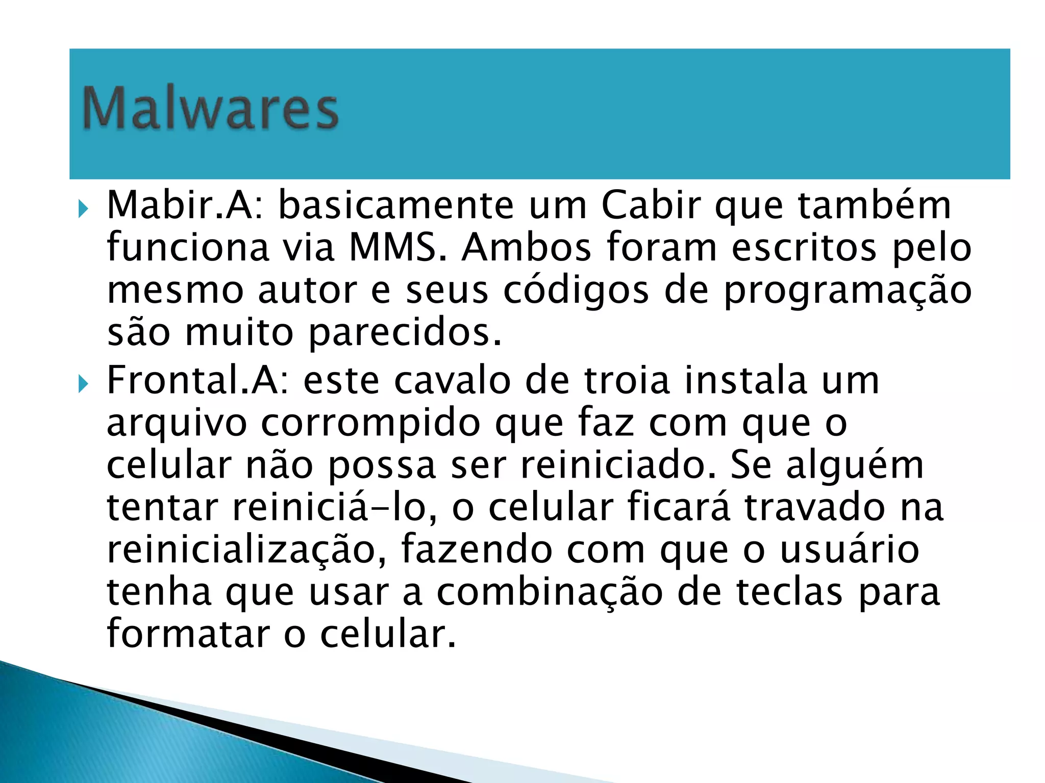    Mabir.A: basicamente um Cabir que também
    funciona via MMS. Ambos foram escritos pelo
    mesmo autor e seus códigos de programação
    são muito parecidos.
   Frontal.A: este cavalo de troia instala um
    arquivo corrompido que faz com que o
    celular não possa ser reiniciado. Se alguém
    tentar reiniciá-lo, o celular ficará travado na
    reinicialização, fazendo com que o usuário
    tenha que usar a combinação de teclas para
    formatar o celular.
 