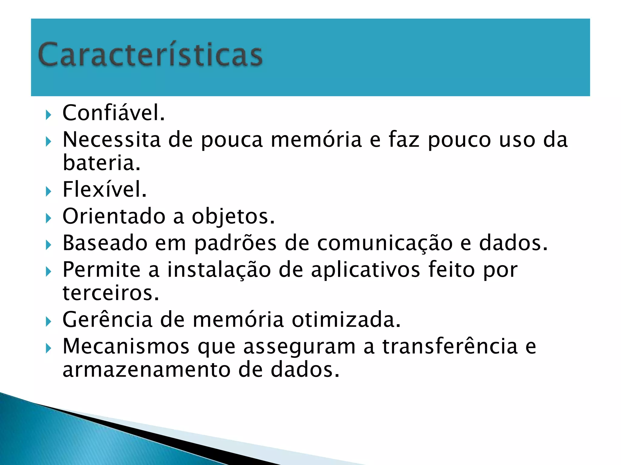    Confiável.
   Necessita de pouca memória e faz pouco uso da
    bateria.
   Flexível.
   Orientado a objetos.
   Baseado em padrões de comunicação e dados.
   Permite a instalação de aplicativos feito por
    terceiros.
   Gerência de memória otimizada.
   Mecanismos que asseguram a transferência e
    armazenamento de dados.
 