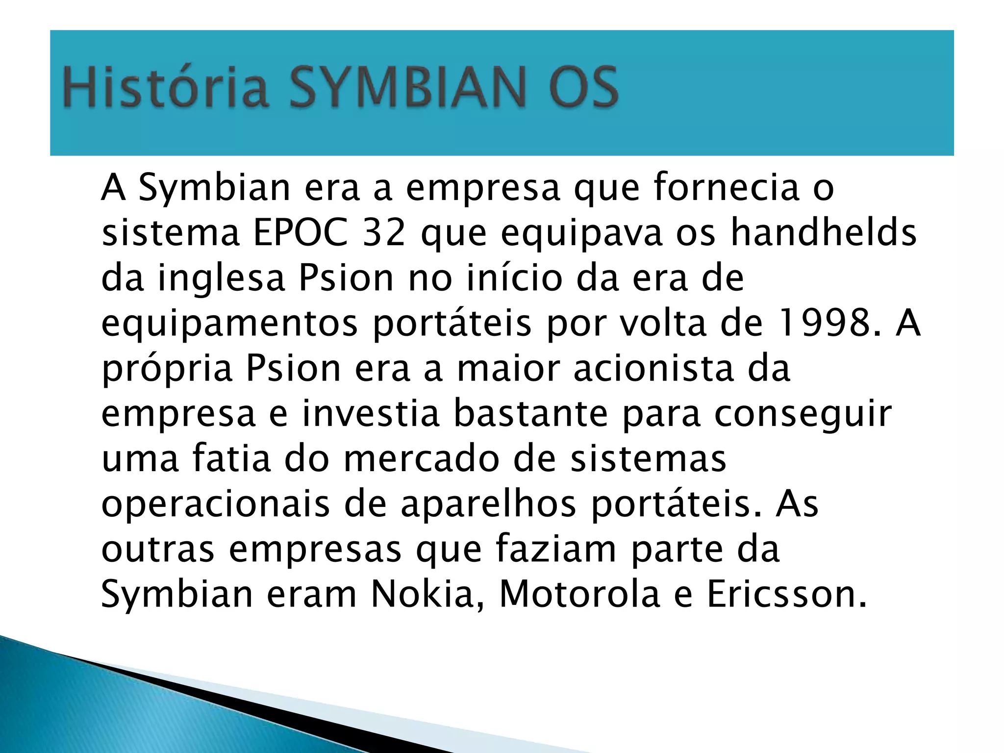 A Symbian era a empresa que fornecia o
sistema EPOC 32 que equipava os handhelds
da inglesa Psion no início da era de
equipamentos portáteis por volta de 1998. A
própria Psion era a maior acionista da
empresa e investia bastante para conseguir
uma fatia do mercado de sistemas
operacionais de aparelhos portáteis. As
outras empresas que faziam parte da
Symbian eram Nokia, Motorola e Ericsson.
 
