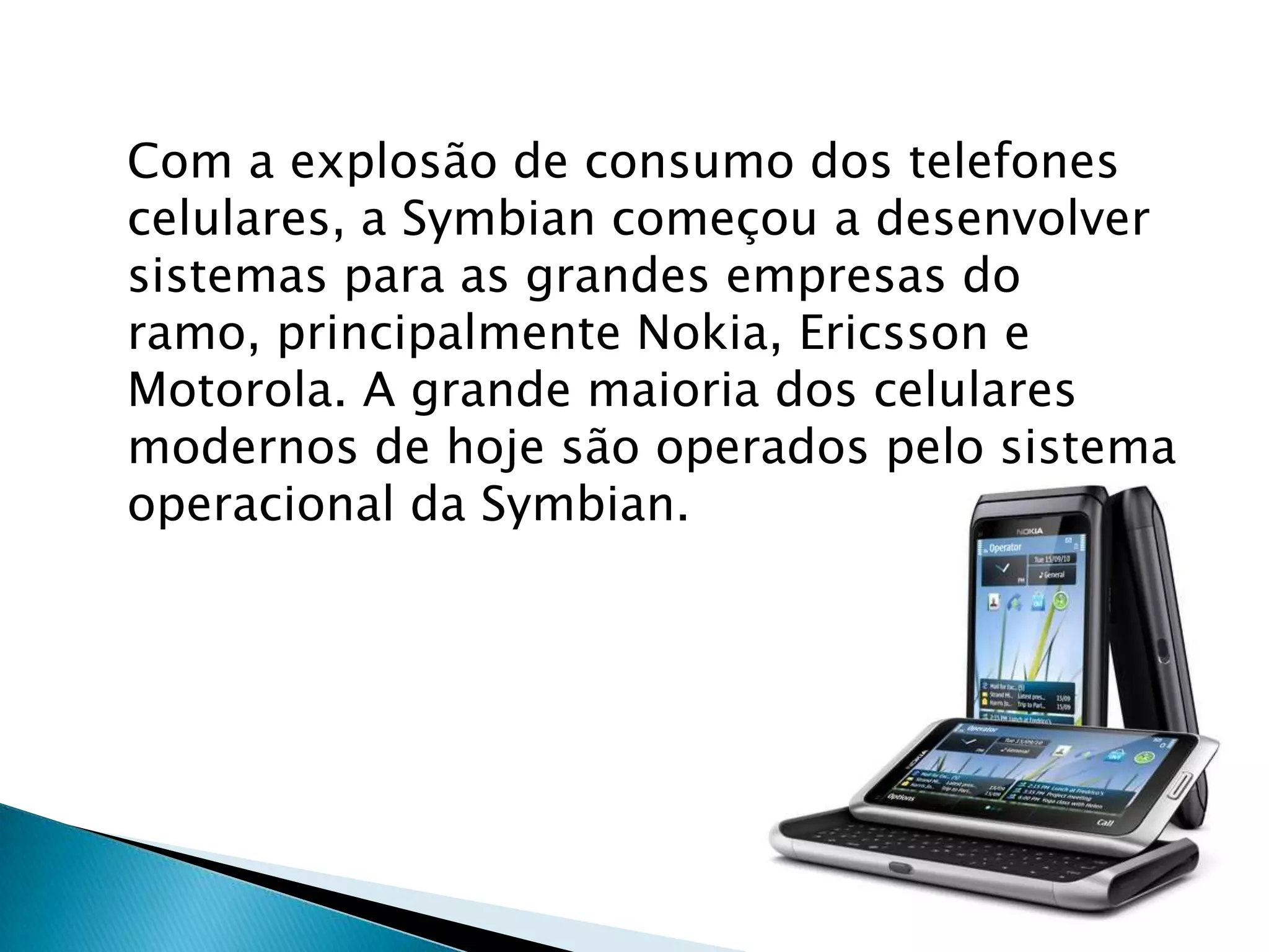 Com a explosão de consumo dos telefones
celulares, a Symbian começou a desenvolver
sistemas para as grandes empresas do
ramo, principalmente Nokia, Ericsson e
Motorola. A grande maioria dos celulares
modernos de hoje são operados pelo sistema
operacional da Symbian.
 