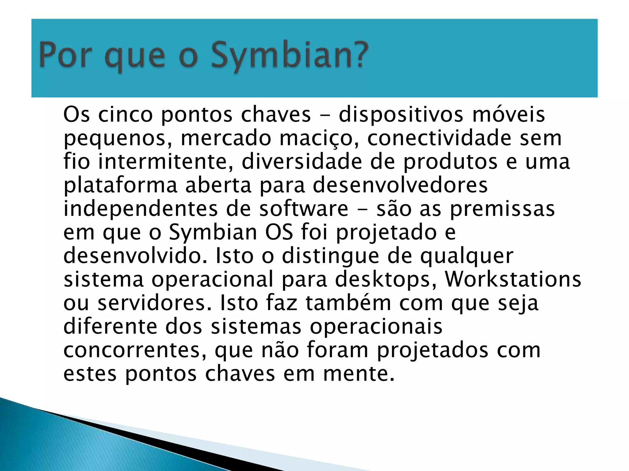 Os cinco pontos chaves - dispositivos móveis
pequenos, mercado maciço, conectividade sem
fio intermitente, diversidade de produtos e uma
plataforma aberta para desenvolvedores
independentes de software - são as premissas
em que o Symbian OS foi projetado e
desenvolvido. Isto o distingue de qualquer
sistema operacional para desktops, Workstations
ou servidores. Isto faz também com que seja
diferente dos sistemas operacionais
concorrentes, que não foram projetados com
estes pontos chaves em mente.
 