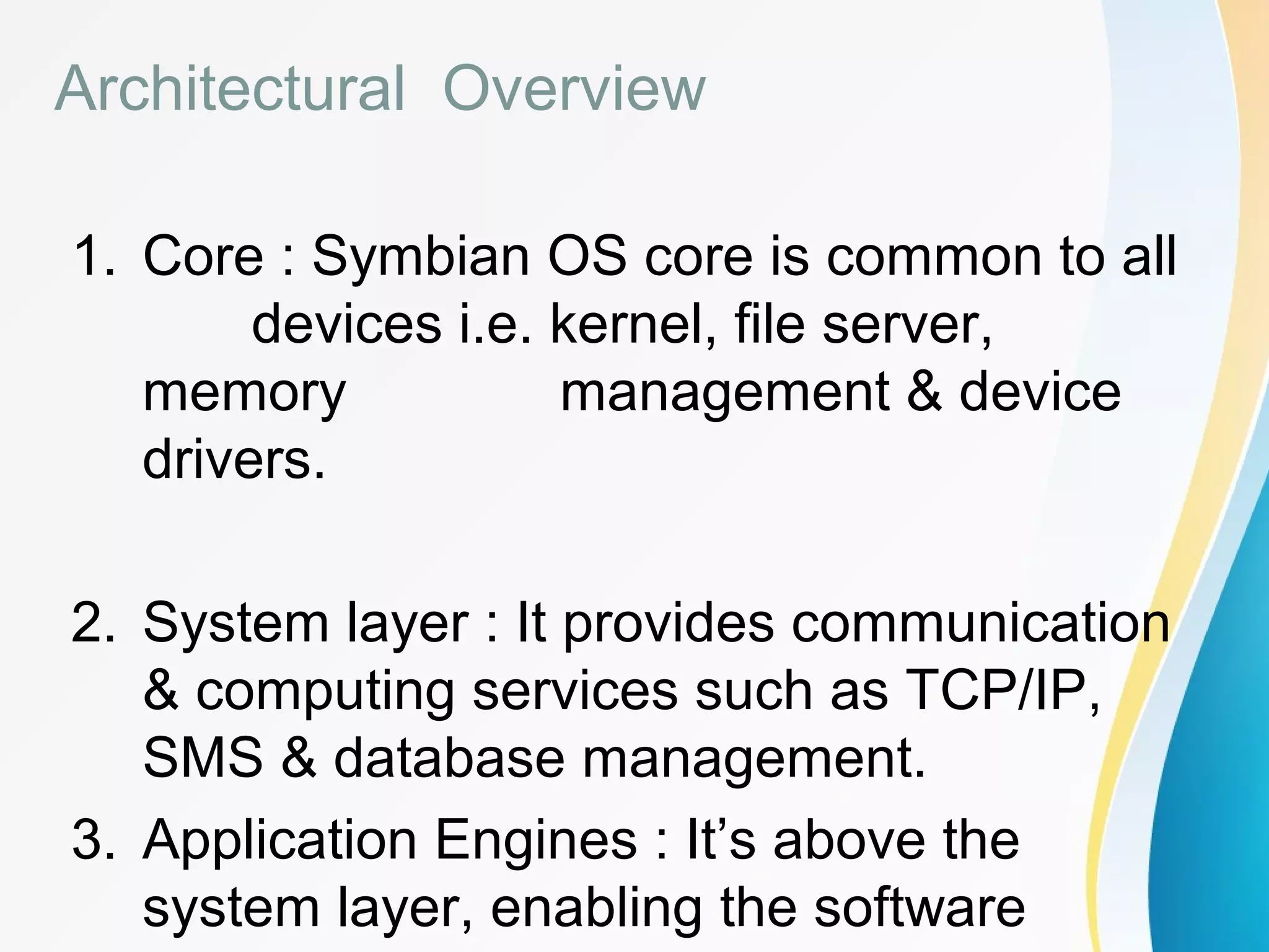 Architectural Overview
1. Core : Symbian OS core is common to all
devices i.e. kernel, file server,
memory management & device
drivers.
2. System layer : It provides communication
& computing services such as TCP/IP,
SMS & database management.
3. Application Engines : It’s above the
system layer, enabling the software
 