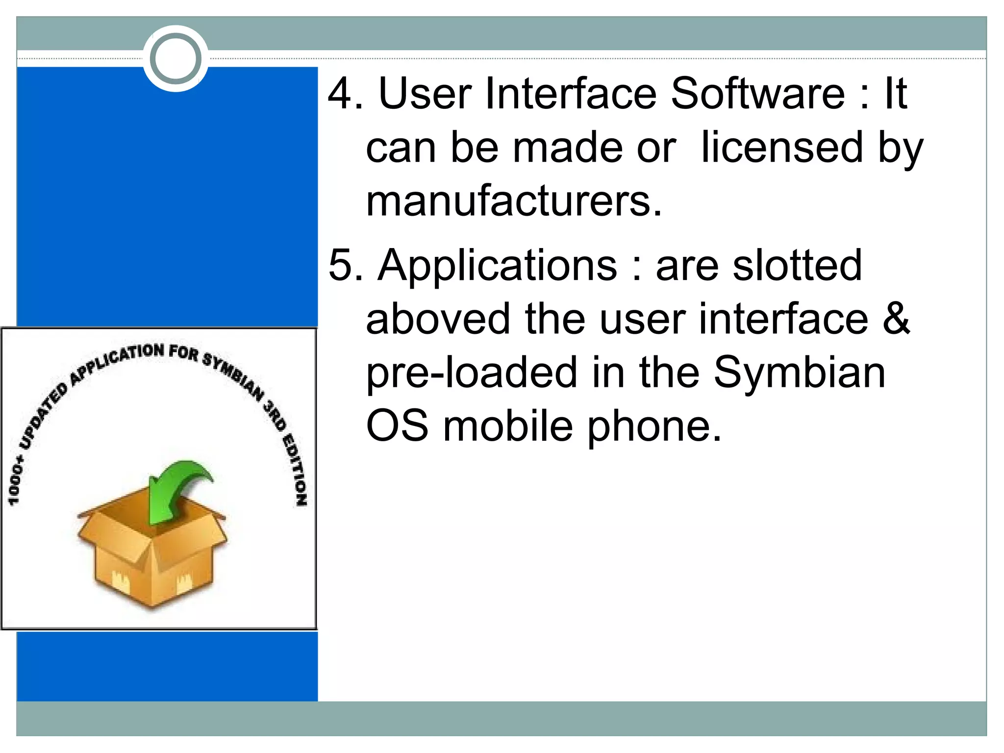 4. User Interface Software : It
can be made or licensed by
manufacturers.
5. Applications : are slotted
aboved the user interface &
pre-loaded in the Symbian
OS mobile phone.
 