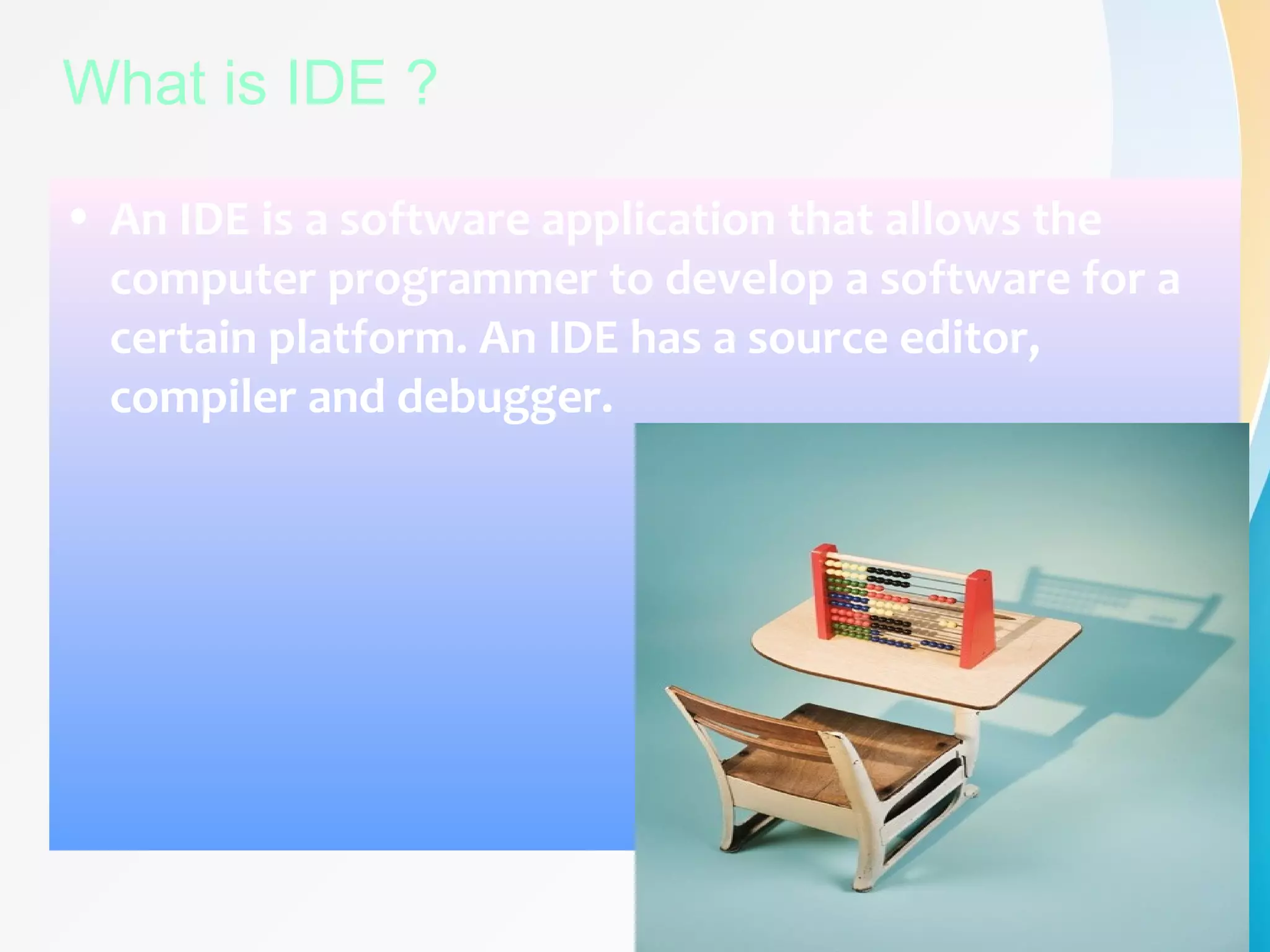 What is IDE ?
• An IDE is a software application that allows the
computer programmer to develop a software for a
certain platform. An IDE has a source editor,
compiler and debugger.
 