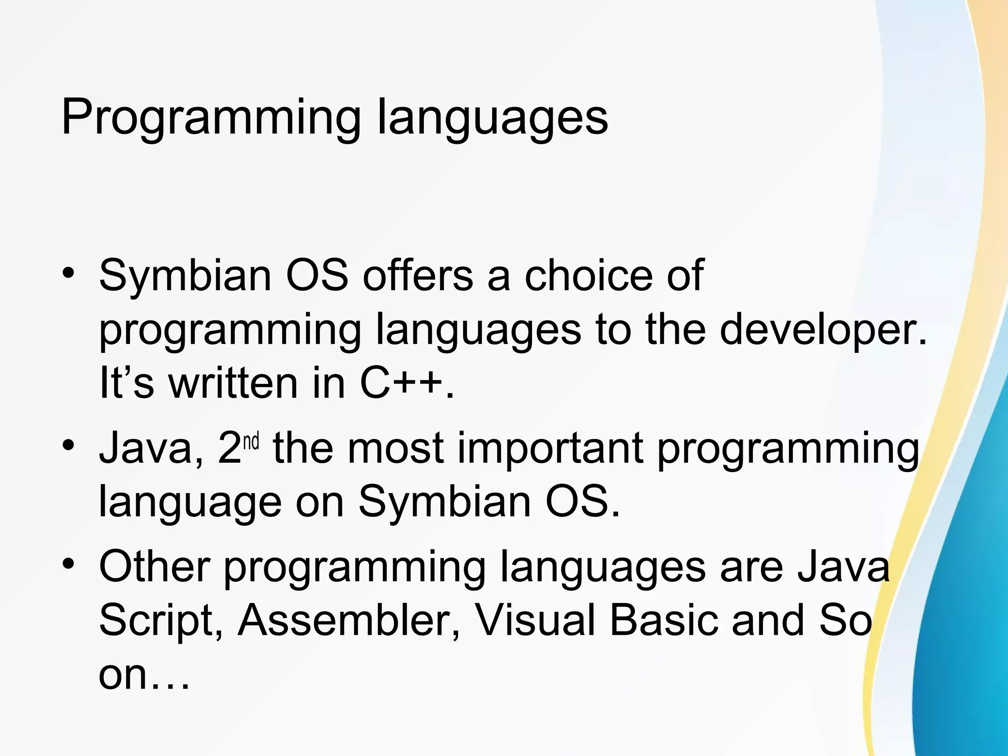 Programming languages
• Symbian OS offers a choice of
programming languages to the developer.
It’s written in C++.
• Java, 2nd
the most important programming
language on Symbian OS.
• Other programming languages are Java
Script, Assembler, Visual Basic and So
on…
 