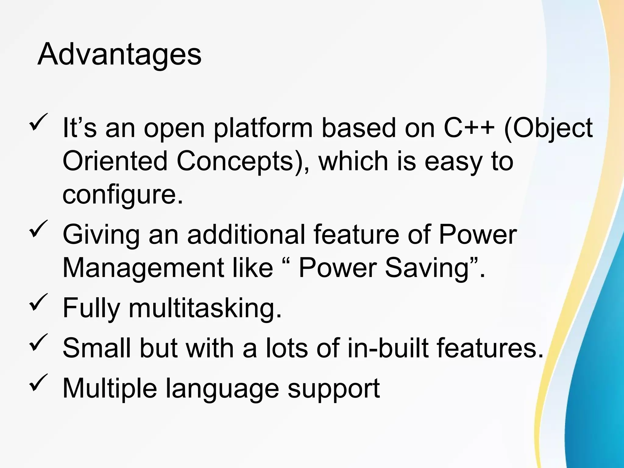Advantages
 It’s an open platform based on C++ (Object
Oriented Concepts), which is easy to
configure.
 Giving an additional feature of Power
Management like “ Power Saving”.
 Fully multitasking.
 Small but with a lots of in-built features.
 Multiple language support
 