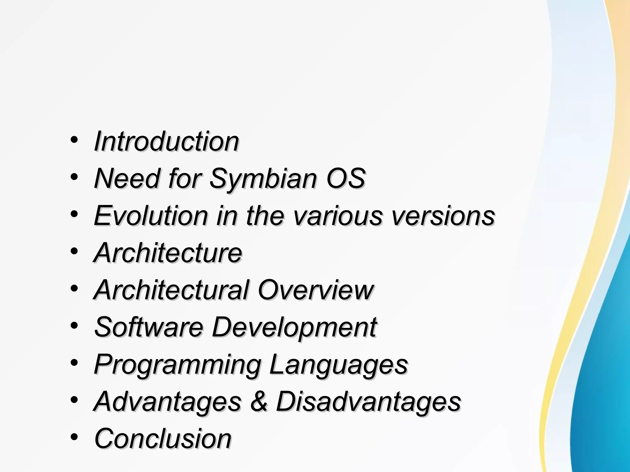 • IntroductionIntroduction
• Need for Symbian OSNeed for Symbian OS
• Evolution in the various versionsEvolution in the various versions
• ArchitectureArchitecture
• Architectural OverviewArchitectural Overview
• Software DevelopmentSoftware Development
• Programming LanguagesProgramming Languages
• Advantages & DisadvantagesAdvantages & Disadvantages
• ConclusionConclusion
 