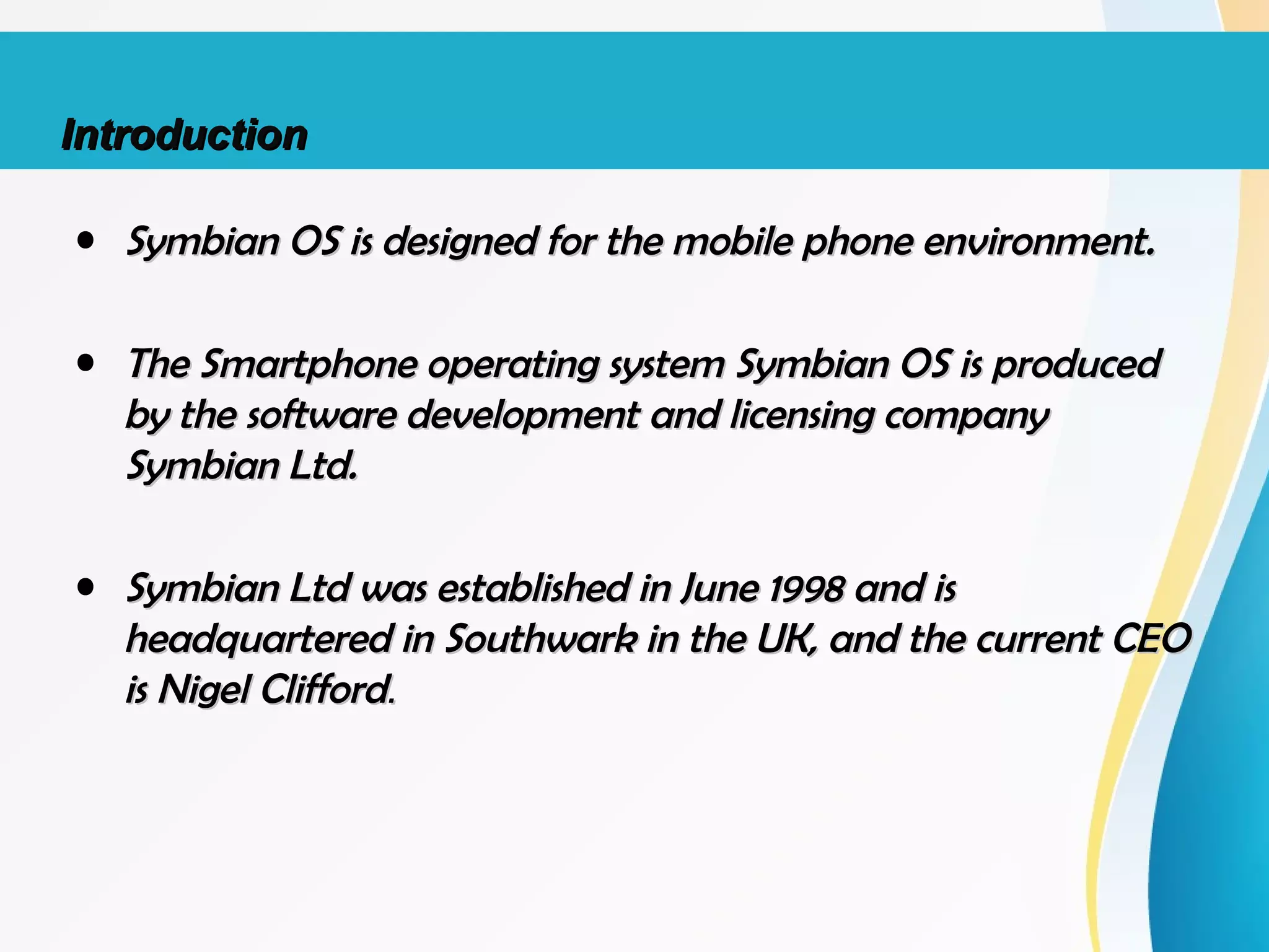 • Symbian OS is designed for the mobile phone environment.Symbian OS is designed for the mobile phone environment.
• The Smartphone operating system Symbian OS is producedThe Smartphone operating system Symbian OS is produced
by the software development and licensing companyby the software development and licensing company
Symbian Ltd.Symbian Ltd.
• Symbian Ltd was established in June 1998 and isSymbian Ltd was established in June 1998 and is
headquartered in Southwark in the UK, and the current CEOheadquartered in Southwark in the UK, and the current CEO
is Nigel Cliffordis Nigel Clifford..
IntroductionIntroduction
 