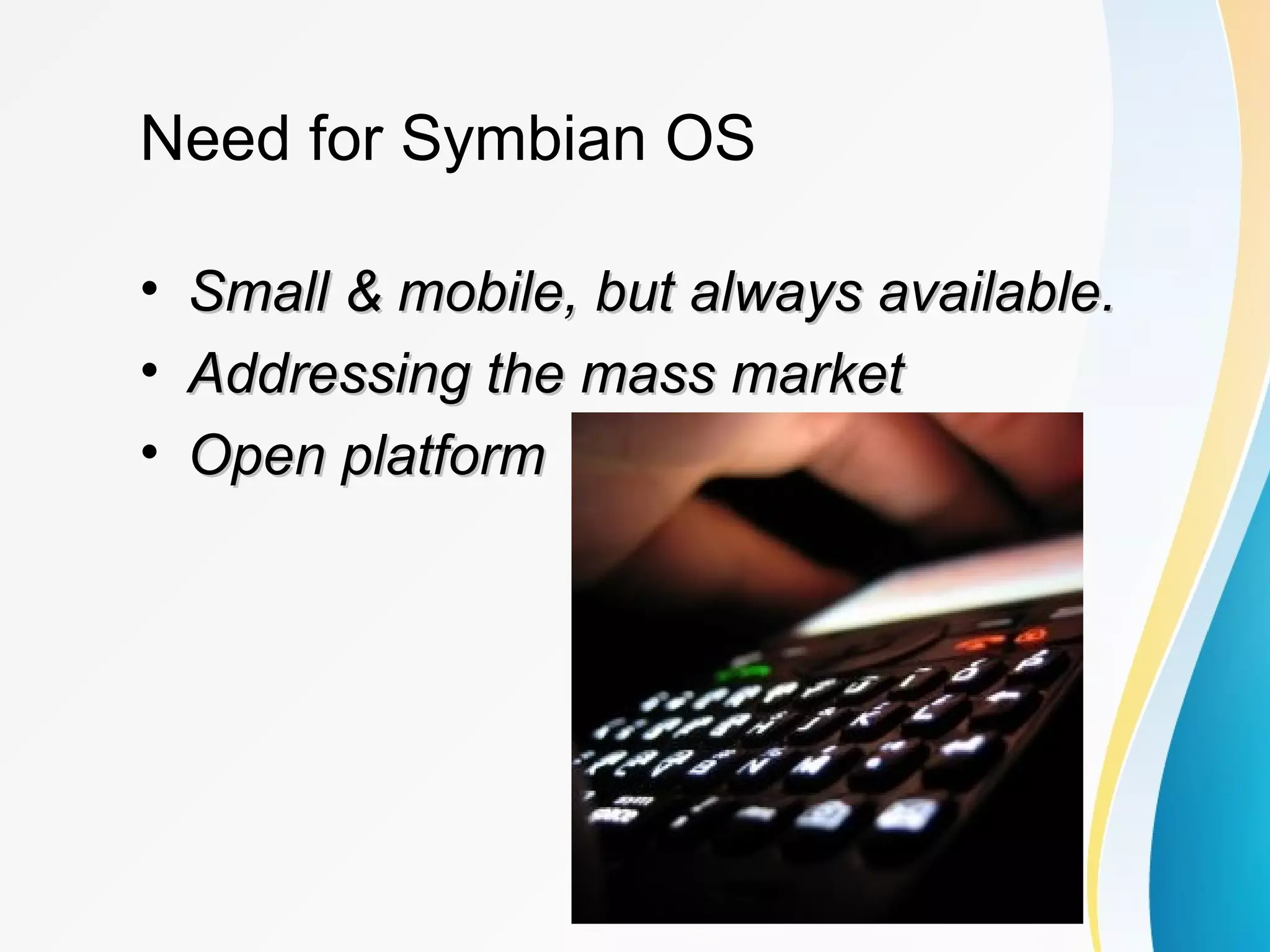 Need for Symbian OS
• Small & mobile, but always available.Small & mobile, but always available.
• Addressing the mass marketAddressing the mass market
• Open platformOpen platform
 