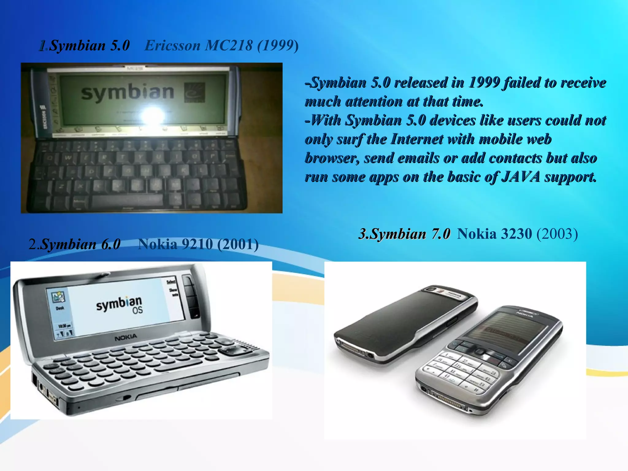 11.Symbian 5.0
-Symbian 5.0 released in 1999 failed to receive-Symbian 5.0 released in 1999 failed to receive
much attention at that time.much attention at that time.
-With Symbian 5.0 devices like users could not-With Symbian 5.0 devices like users could not
only surf the Internet with mobile webonly surf the Internet with mobile web
browser, send emails or add contacts but alsobrowser, send emails or add contacts but also
run some apps on the basic of JAVA support.run some apps on the basic of JAVA support.
2.Symbian 6.0
3.Symbian 7.03.Symbian 7.0 Nokia 3230 (2003)
Nokia 9210 (2001) 
Ericsson MC218 (1999)
 