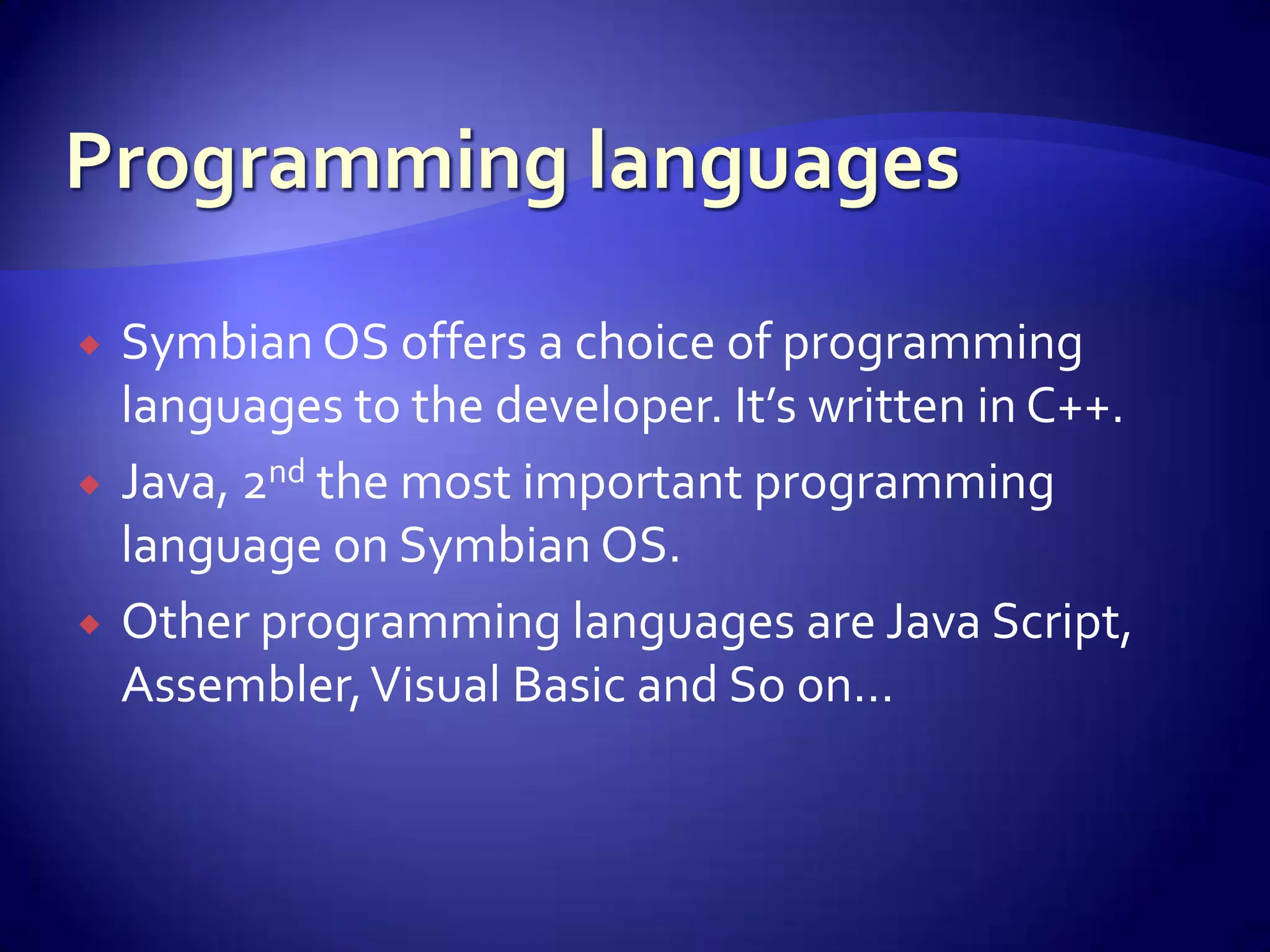    Symbian OS offers a choice of programming
    languages to the developer. It’s written in C++.
   Java, 2nd the most important programming
    language on Symbian OS.
   Other programming languages are Java Script,
    Assembler, Visual Basic and So on…
 
