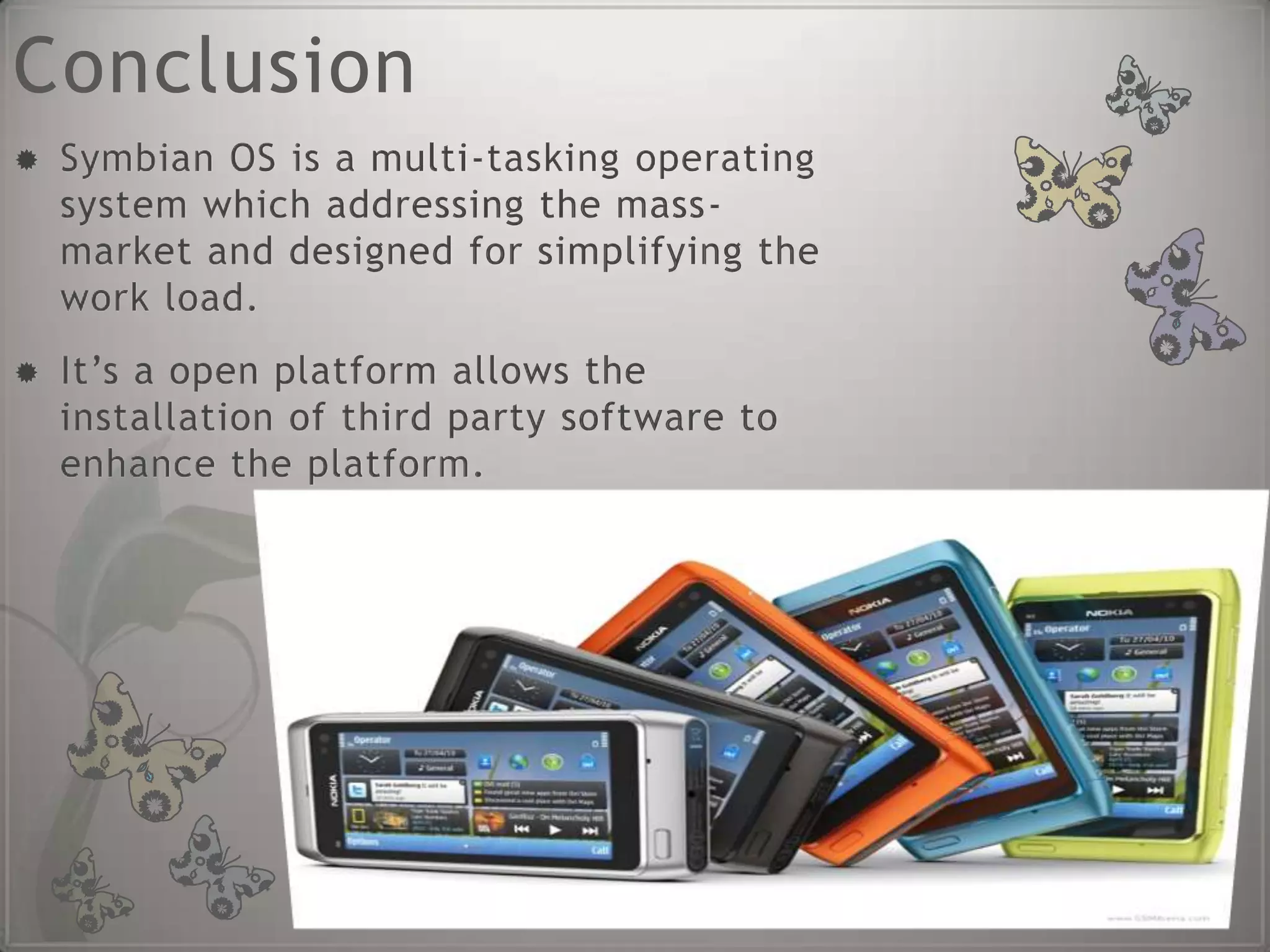 Conclusion
   Symbian OS is a multi-tasking operating
    system which addressing the mass-
    market and designed for simplifying the
    work load.
   It’s a open platform allows the
    installation of third party software to
    enhance the platform.
 