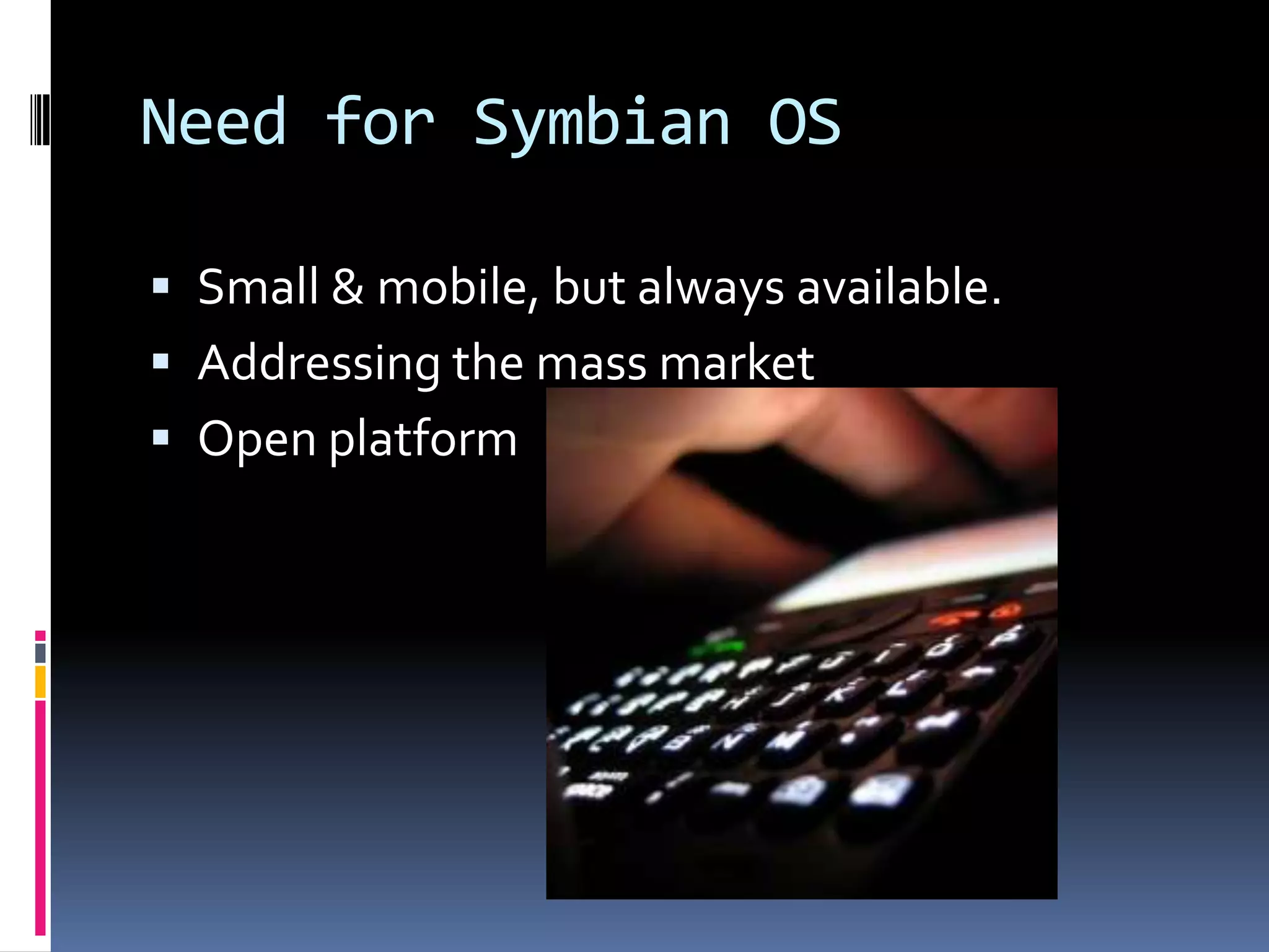 Need for Symbian OS

 Small & mobile, but always available.
 Addressing the mass market
 Open platform
 