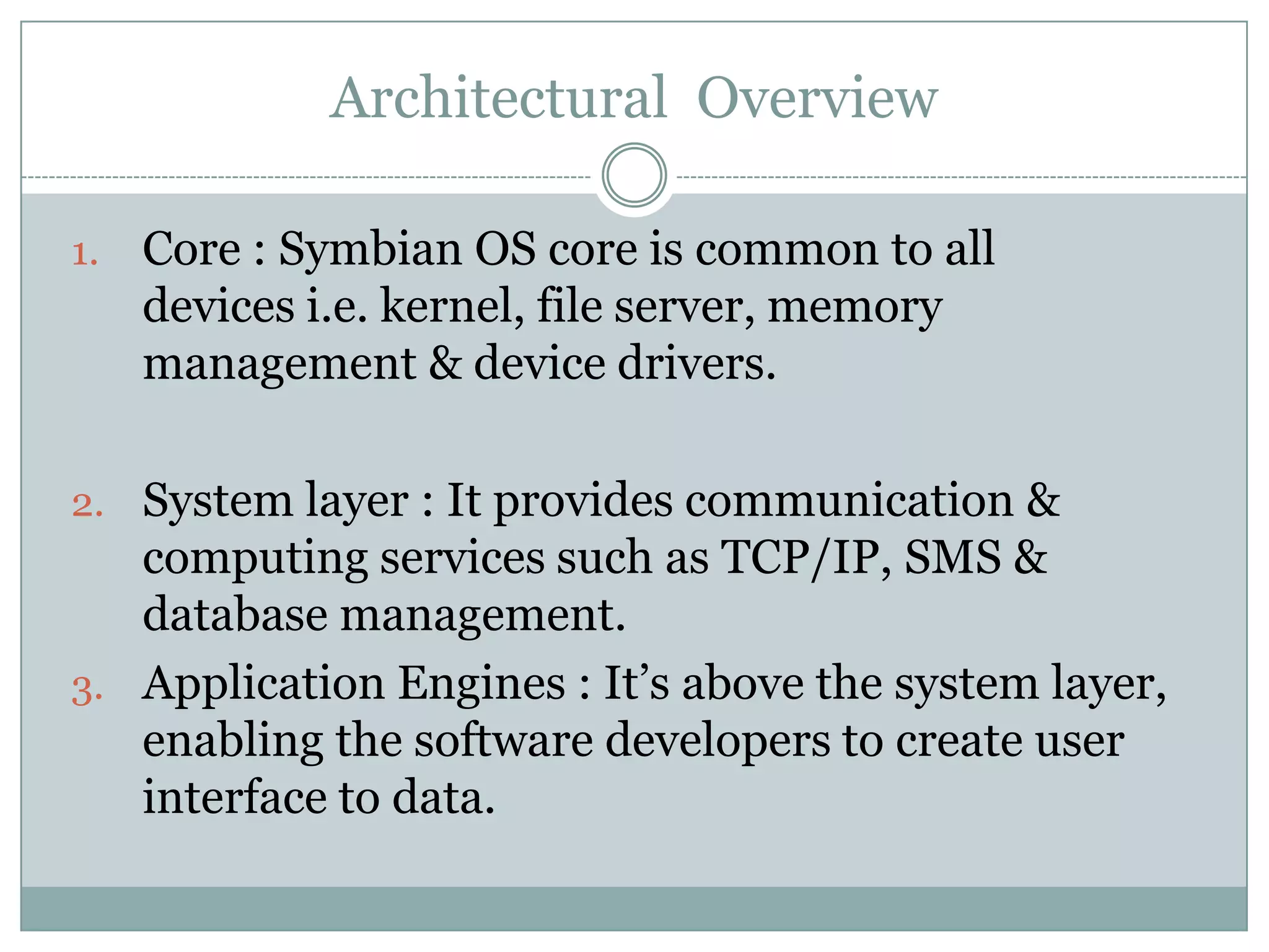 Architectural Overview

1.   Core : Symbian OS core is common to all
     devices i.e. kernel, file server, memory
     management & device drivers.

2. System layer : It provides communication &
   computing services such as TCP/IP, SMS &
   database management.
3. Application Engines : It’s above the system layer,
   enabling the software developers to create user
   interface to data.
 