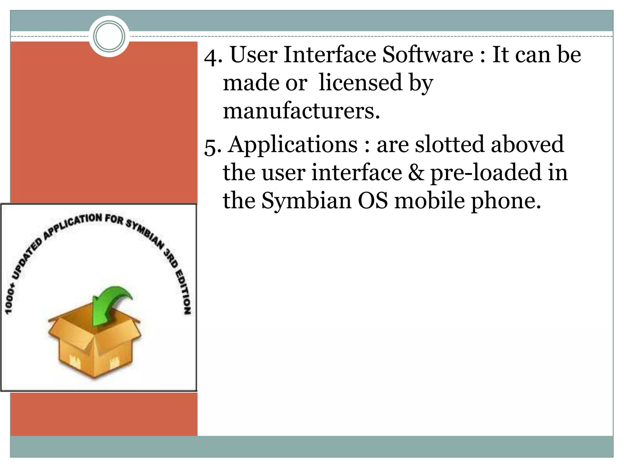 4. User Interface Software : It can be
  made or licensed by
  manufacturers.
5. Applications : are slotted aboved
  the user interface & pre-loaded in
  the Symbian OS mobile phone.
 