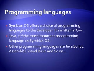    Symbian OS offers a choice of programming
    languages to the developer. It’s written in C++.
   Java, 2nd the most important programming
    language on Symbian OS.
   Other programming languages are Java Script,
    Assembler, Visual Basic and So on…
 