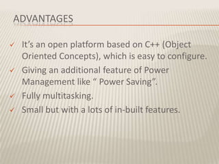 ADVANTAGES

   It’s an open platform based on C++ (Object
    Oriented Concepts), which is easy to configure.
   Giving an additional feature of Power
    Management like “ Power Saving”.
   Fully multitasking.
   Small but with a lots of in-built features.
 
