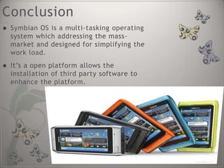 Conclusion
   Symbian OS is a multi-tasking operating
    system which addressing the mass-
    market and designed for simplifying the
    work load.
   It’s a open platform allows the
    installation of third party software to
    enhance the platform.
 