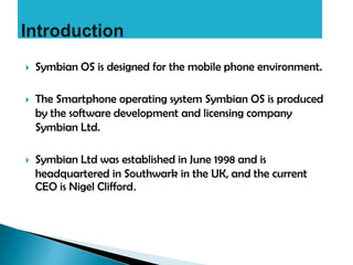    Symbian OS is designed for the mobile phone environment.

   The Smartphone operating system Symbian OS is produced
    by the software development and licensing company
    Symbian Ltd.

   Symbian Ltd was established in June 1998 and is
    headquartered in Southwark in the UK, and the current
    CEO is Nigel Clifford.
 
