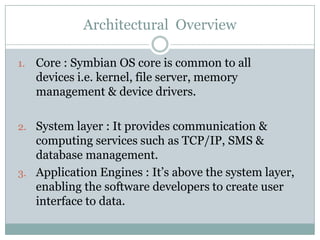 Architectural Overview

1.   Core : Symbian OS core is common to all
     devices i.e. kernel, file server, memory
     management & device drivers.

2. System layer : It provides communication &
   computing services such as TCP/IP, SMS &
   database management.
3. Application Engines : It’s above the system layer,
   enabling the software developers to create user
   interface to data.
 