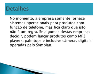 No momento, a empresa somente fornece
sistemas operacionais para produtos com
função de telefone, mas fica claro que isto
não é um regra. Se algumas destas empresas
decidir, podem lançar produtos como MP3
players, palmtops e inclusive câmeras digitais
operadas pelo Symbian.
 