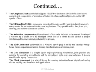 Continued….
•   The Graphics Effects component supports flicker-free animation of windows and window
    contents and composition of animation effects with other graphics objects, to enable GUI
    special effects.

•   The UI Graphics Utilities component consists of libraries used by user-interface framework
    components, the variant user interface and applications. They provide color, font, icon, text,
    drawing, and number conversion utilities.

•   The Animation component enables animated effects to be included in the normal drawing of
    a window by a client or to be managed server side as a sprite. It also defines a plug-in
    interface enabling new animation types to be created.

•   The BMP Animation component is a Window Server plug-in utility that enables bitmap-
    based frames sequence animation. Bitmap-based animations are rectangular.

•   The Grid component is a simple layout engine providing presentation, print preview and
    printing for complete spreadsheets and for spreadsheet cells, rows and columns. It is now
    considered a legacy Component.
•   The Clock component is a shared library for creating animation-based digital and analog
    clocks, used by user interfaces and applications.


                                          BVCOE, Kolhapur
 